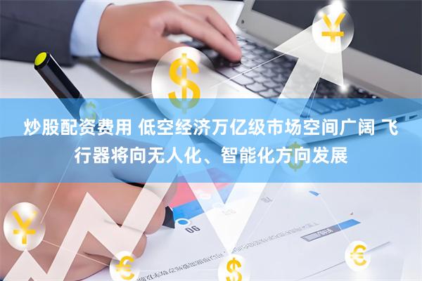 炒股配资费用 低空经济万亿级市场空间广阔 飞行器将向无人化、智能化方向发展